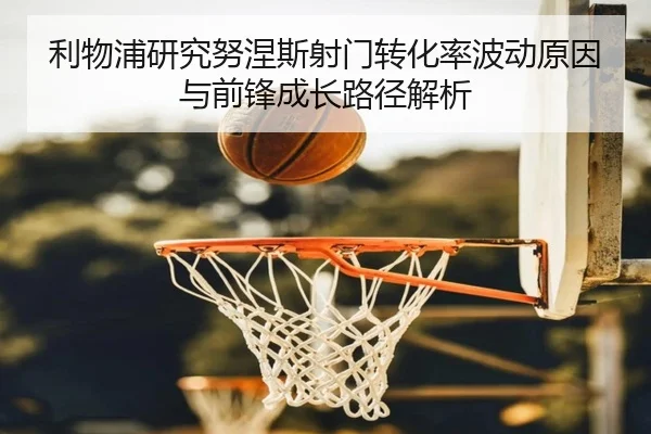 利物浦研究努涅斯射门转化率波动原因与前锋成长路径解析