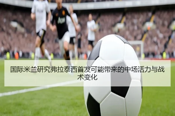 国际米兰研究弗拉泰西首发可能带来的中场活力与战术变化