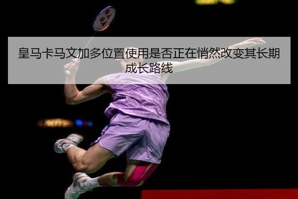皇马卡马文加多位置使用是否正在悄然改变其长期成长路线