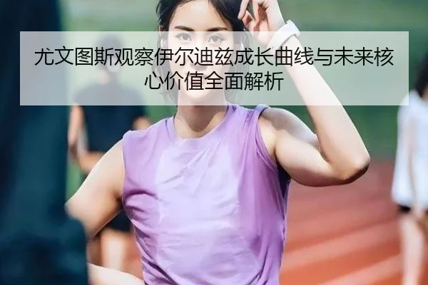 尤文图斯观察伊尔迪兹成长曲线与未来核心价值全面解析