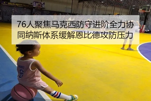 76人聚焦马克西防守进阶全力协同纳斯体系缓解恩比德攻防压力