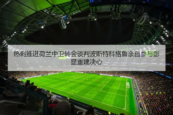 热刺推进荷兰中卫转会谈判波斯特科格鲁亲自参与彰显重建决心