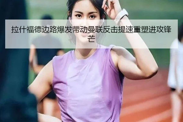 拉什福德边路爆发带动曼联反击提速重塑进攻锋芒