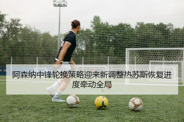 阿森纳中锋轮换策略迎来新调整热苏斯恢复进度牵动全局